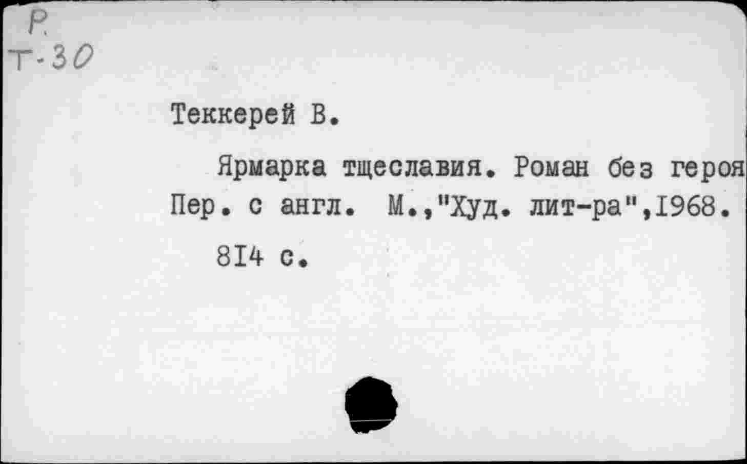 ﻿р.
Т«30
Теккерей В.
Ярмарка тщеславия. Роман без героя Пер. с англ. М.,’’Худ. лит-ра",1968.
814 с.
е